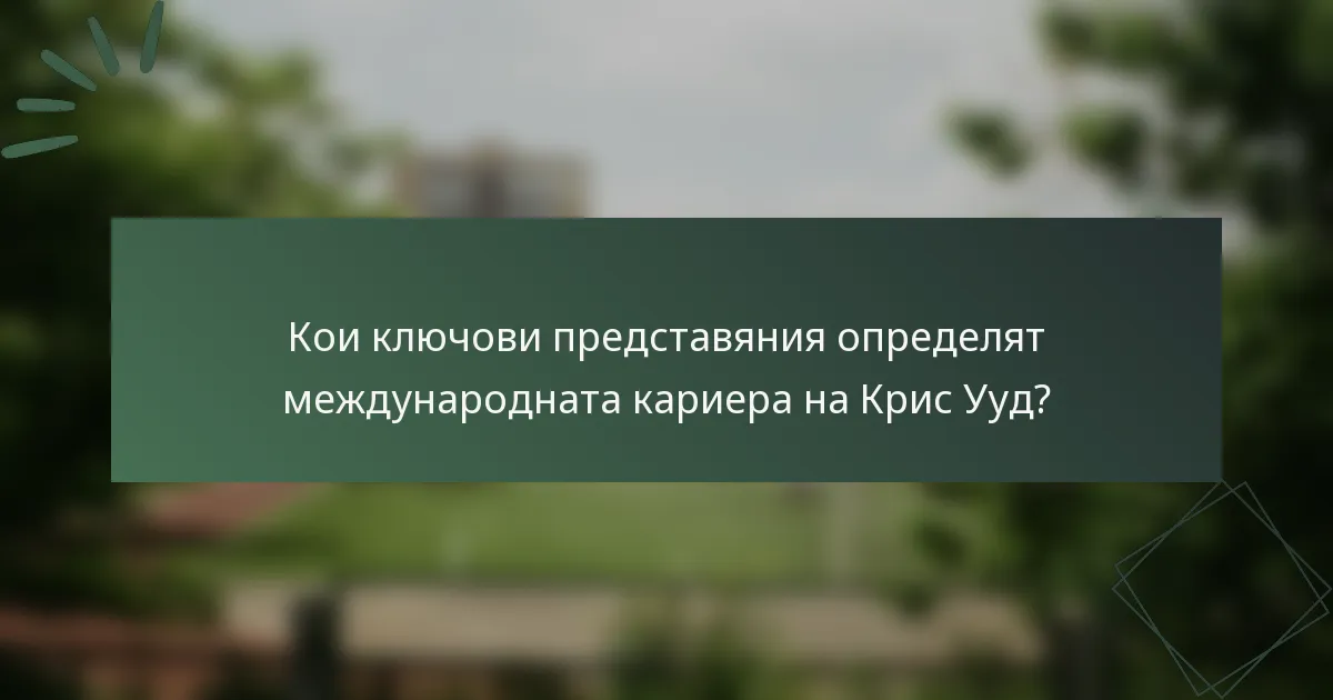 Кои ключови представяния определят международната кариера на Крис Ууд?